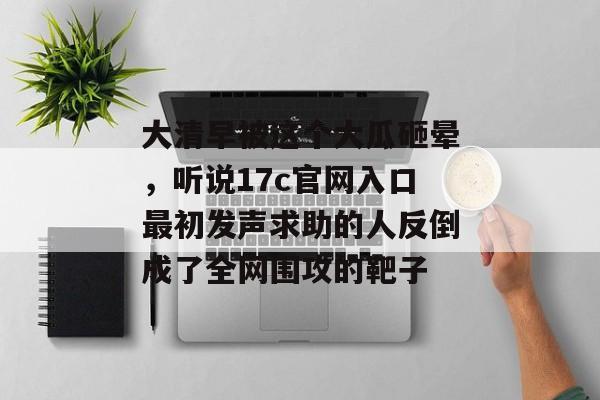 大清早被这个大瓜砸晕，听说17c官网入口最初发声求助的人反倒成了全网围攻的靶子