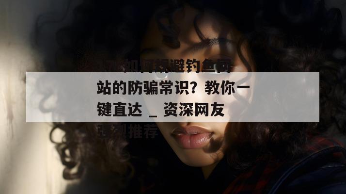 17c如何规避钓鱼网站的防骗常识？教你一键直达 _ 资深网友强烈推荐