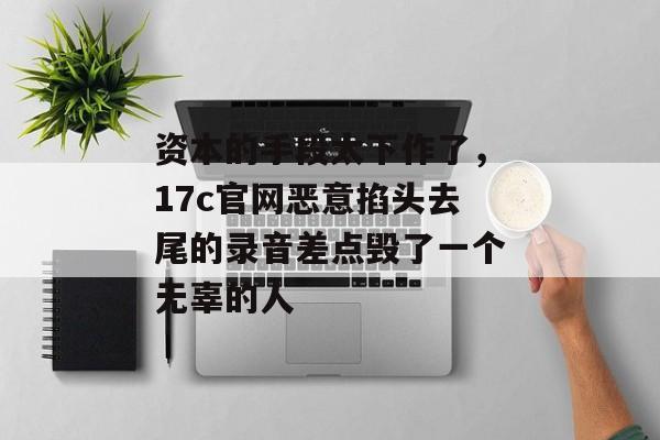 资本的手段太下作了，17c官网恶意掐头去尾的录音差点毁了一个无辜的人