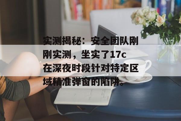 实测揭秘：安全团队刚刚实测，坐实了17c在深夜时段针对特定区域精准弹窗的陷阱。