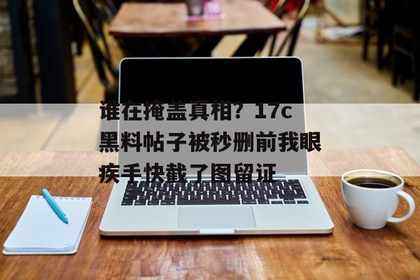 谁在掩盖真相？17c黑料帖子被秒删前我眼疾手快截了图留证