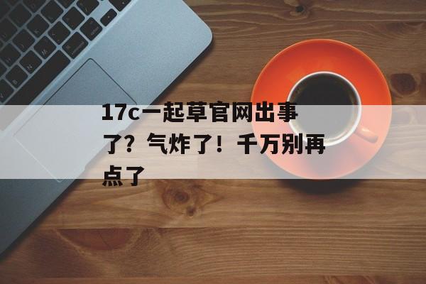 17c一起草官网出事了？气炸了！千万别再点了