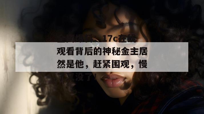 全网爆料：17c在线观看背后的神秘金主居然是他，赶紧围观，慢了又没了！