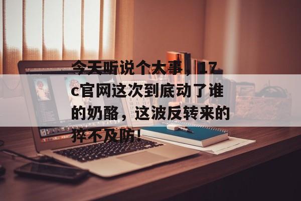 今天听说个大事,17c官网这次到底动了谁的奶酪,这波反转来的猝不及防!
