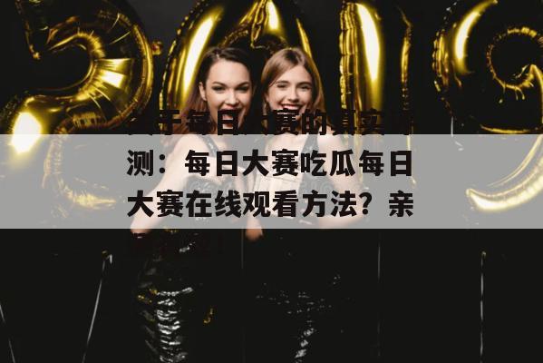 关于每日大赛的真实评测：每日大赛吃瓜每日大赛在线观看方法？亲测有效！