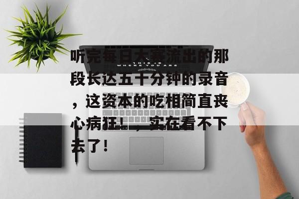 听完每日大赛流出的那段长达五十分钟的录音，这资本的吃相简直丧心病狂！，实在看不下去了！