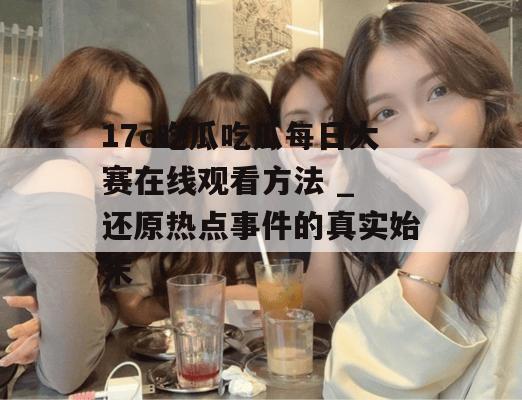 17c吃瓜吃瓜每日大赛在线观看方法 _ 还原热点事件的真实始末