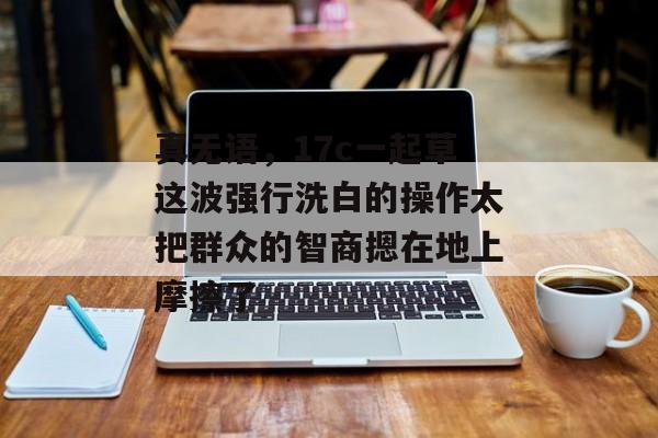 真无语，17c一起草这波强行洗白的操作太把群众的智商摁在地上摩擦了