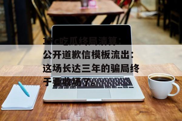 17c吃瓜终局清算：公开道歉信模板流出：这场长达三年的骗局终于要收场了。