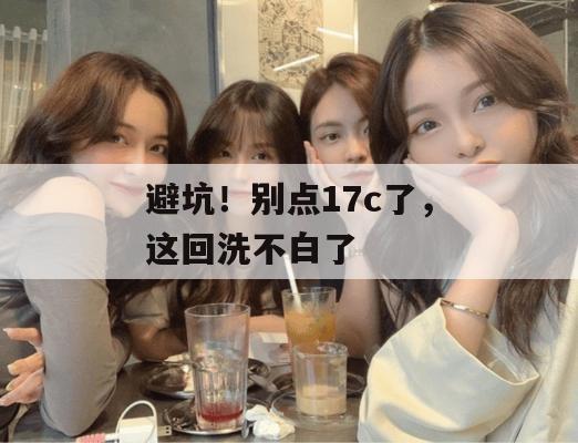 避坑!别点17c了,这回洗不白了