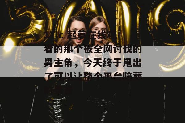 17.c 起草在线观看的那个被全网讨伐的男主角，今天终于甩出了可以让整个平台陪葬的录音
