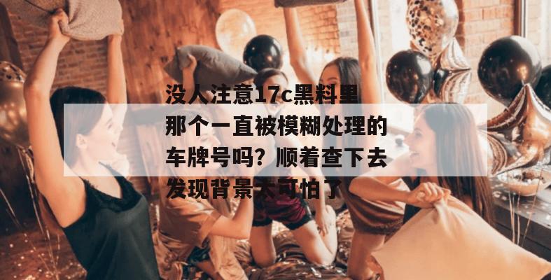 没人注意17c黑料里那个一直被模糊处理的车牌号吗？顺着查下去发现背景太可怕了