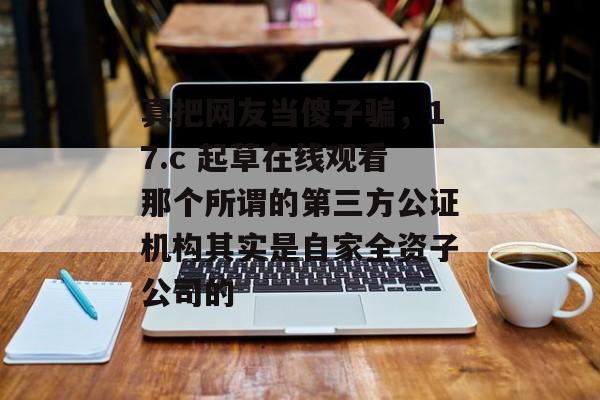 真把网友当傻子骗，17.c 起草在线观看那个所谓的第三方公证机构其实是自家全资子公司的