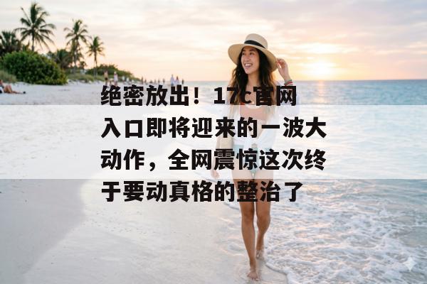 绝密放出！17c官网入口即将迎来的一波大动作，全网震惊这次终于要动真格的整治了