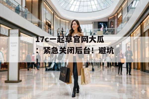17c一起草官网大瓜：紧急关闭后台！避坑！