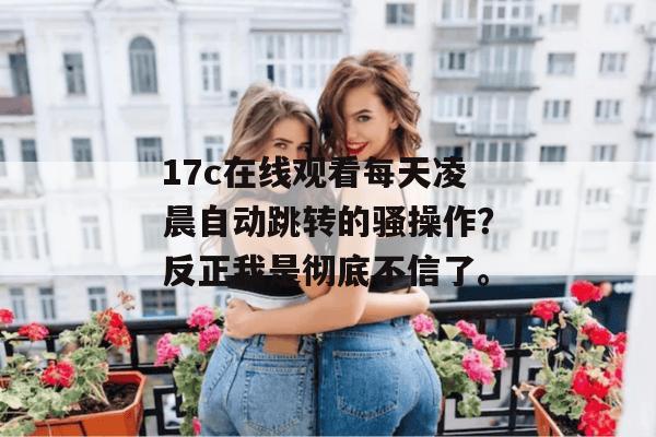 17c在线观看每天凌晨自动跳转的骚操作？反正我是彻底不信了。