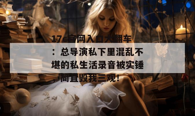 17c官网入口大翻车：总导演私下里混乱不堪的私生活录音被实锤，简直毁我三观！