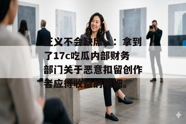 正义不会缺席，：拿到了17c吃瓜内部财务部门关于恶意扣留创作者应得收益的明细。