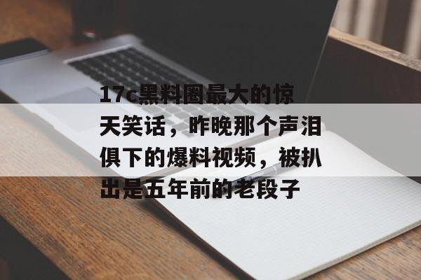 17c黑料圈最大的惊天笑话，昨晚那个声泪俱下的爆料视频，被扒出是五年前的老段子