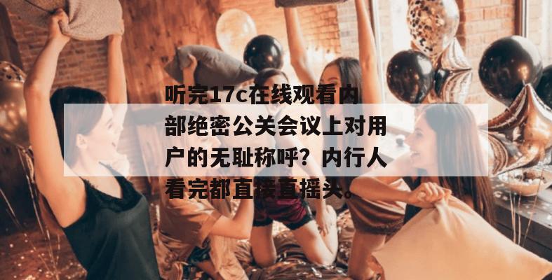 听完17c在线观看内部绝密公关会议上对用户的无耻称呼？内行人看完都直接直摇头。