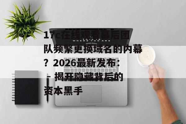17c在线观看幕后团队频繁更换域名的内幕？2026最新发布： - 揭开隐藏背后的资本黑手